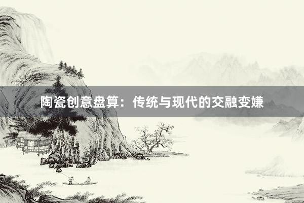 陶瓷创意盘算:传统与现代的交融变嫌
